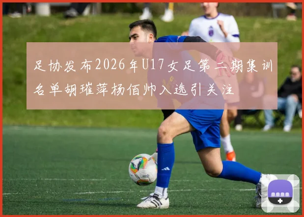 足协发布2026年U17女足第二期集训名单胡璀萍杨佰帅入选引关注