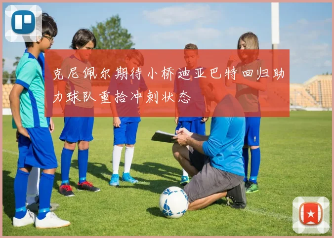 克尼佩尔期待小桥迪亚巴特回归助力球队重拾冲刺状态