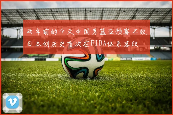 两年前的今天中国男篮亚预赛不敌日本创历史首次在FIBA体系落败