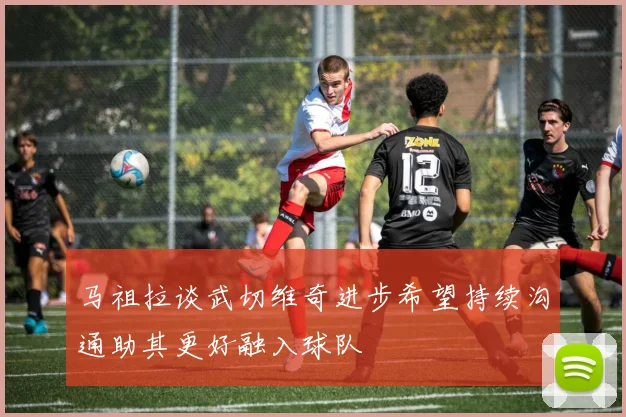 马祖拉谈武切维奇进步希望持续沟通助其更好融入球队