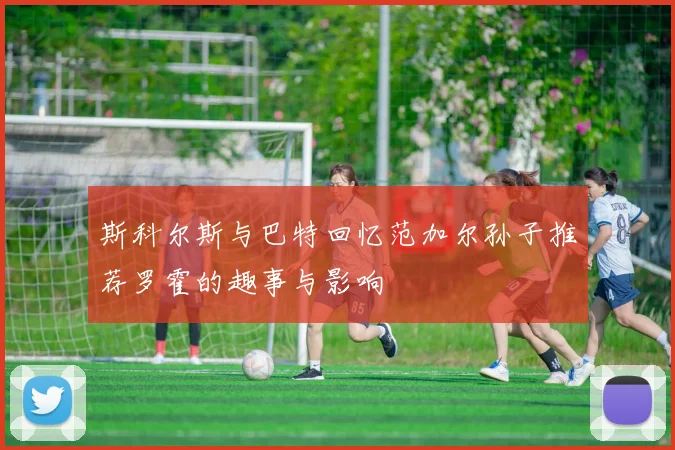 斯科尔斯与巴特回忆范加尔孙子推荐罗霍的趣事与影响