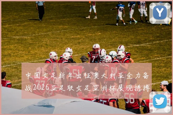 中国女足新年出征澳大利亚全力备战2026亚足联女足亚洲杯展现拼搏精神