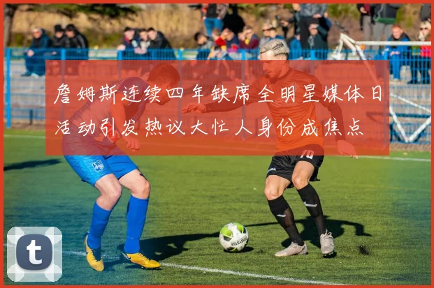 詹姆斯连续四年缺席全明星媒体日活动引发热议大忙人身份成焦点