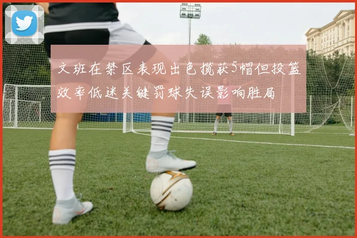 文班在禁区表现出色揽获5帽但投篮效率低迷关键罚球失误影响胜局