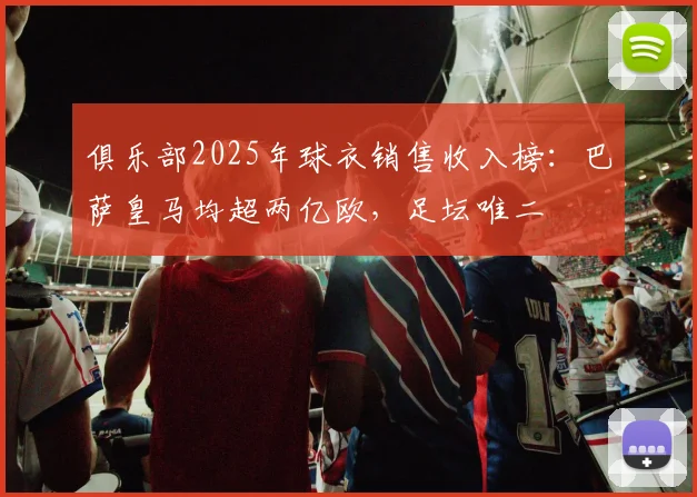 俱乐部2025年球衣销售收入榜：巴萨皇马均超两亿欧，足坛唯二
