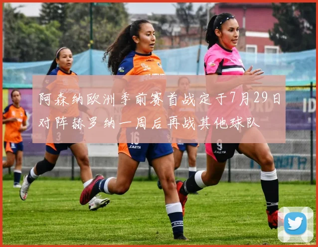阿森纳欧洲季前赛首战定于7月29日对阵赫罗纳一周后再战其他球队