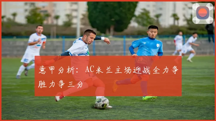 意甲分析：AC米兰主场迎战全力争胜力争三分
